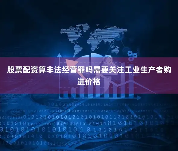 股票配资算非法经营罪吗需要关注工业生产者购进价格