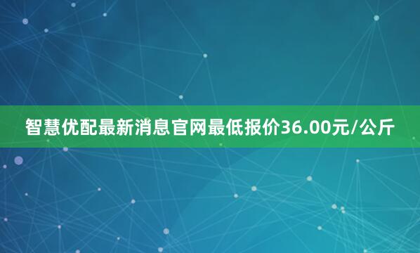 智慧优配最新消息官网最低报价36.00元/公斤