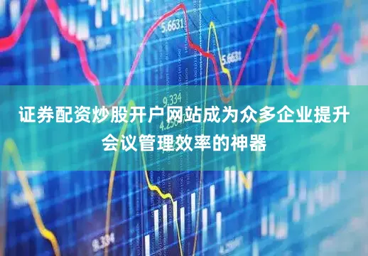 证券配资炒股开户网站成为众多企业提升会议管理效率的神器