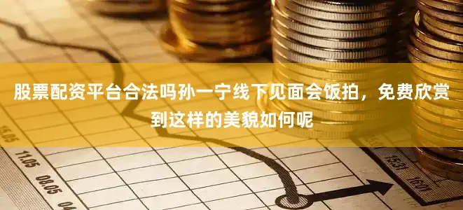 股票配资平台合法吗孙一宁线下见面会饭拍，免费欣赏到这样的美貌如何呢