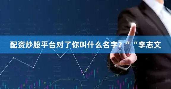 配资炒股平台对了你叫什么名字？”“李志文