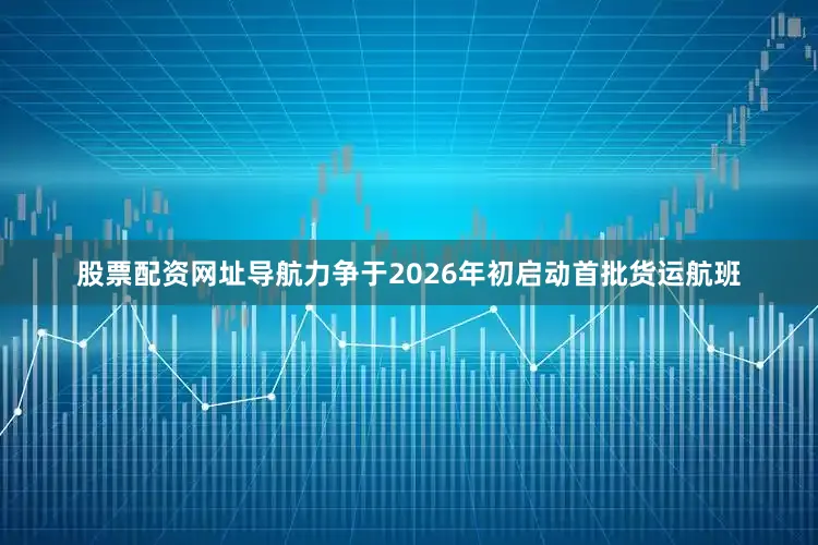 股票配资网址导航力争于2026年初启动首批货运航班