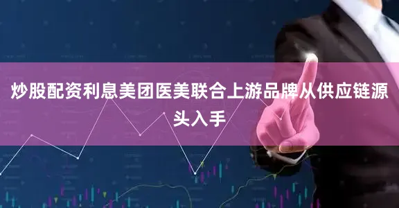 炒股配资利息美团医美联合上游品牌从供应链源头入手