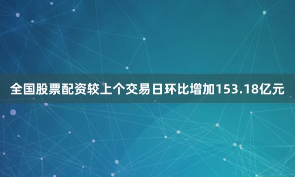 全国股票配资较上个交易日环比增加153.18亿元