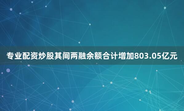 专业配资炒股其间两融余额合计增加803.05亿元