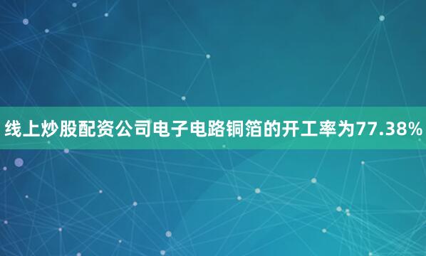 线上炒股配资公司电子电路铜箔的开工率为77.38%