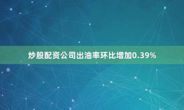 炒股配资公司出油率环比增加0.39%