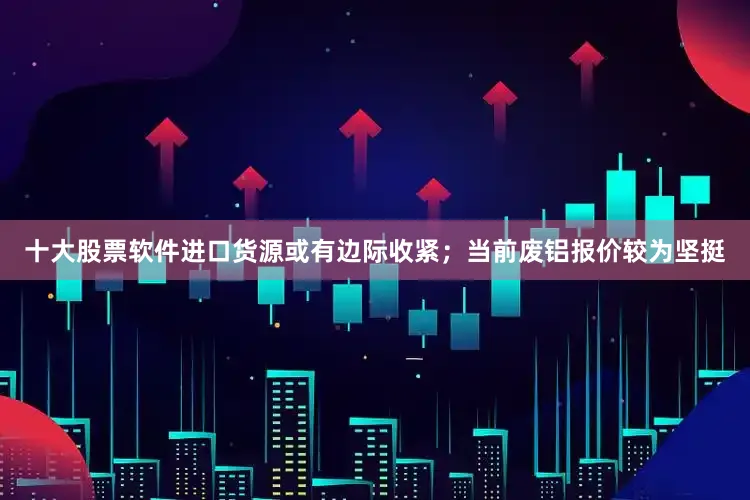 十大股票软件进口货源或有边际收紧；当前废铝报价较为坚挺