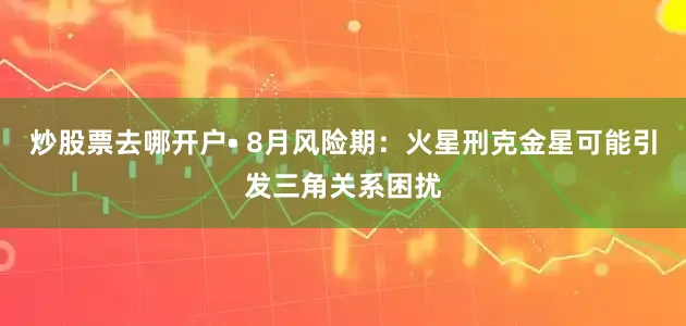 炒股票去哪开户• 8月风险期：火星刑克金星可能引发三角关系困扰