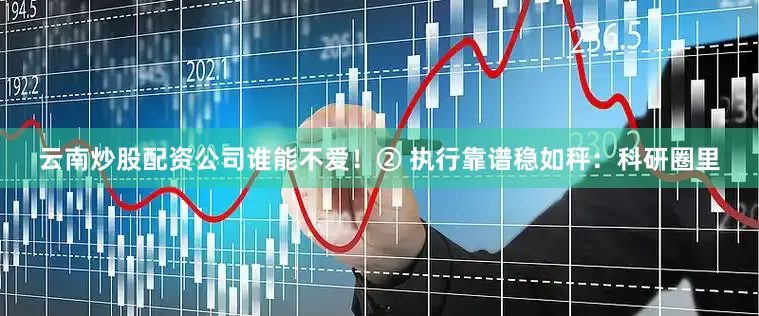 云南炒股配资公司谁能不爱！② 执行靠谱稳如秤：科研圈里