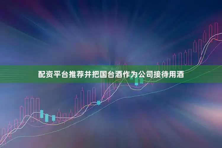 配资平台推荐并把国台酒作为公司接待用酒